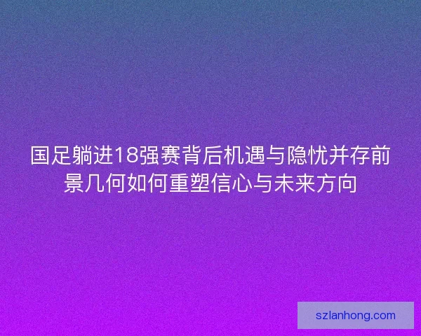 国足躺进18强赛背后机遇与隐忧并存前景几何如何重塑信心与未来方向