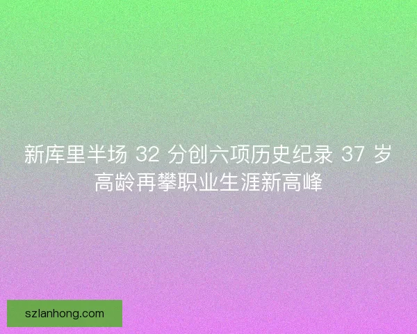 新库里半场 32 分创六项历史纪录 37 岁高龄再攀职业生涯新高峰