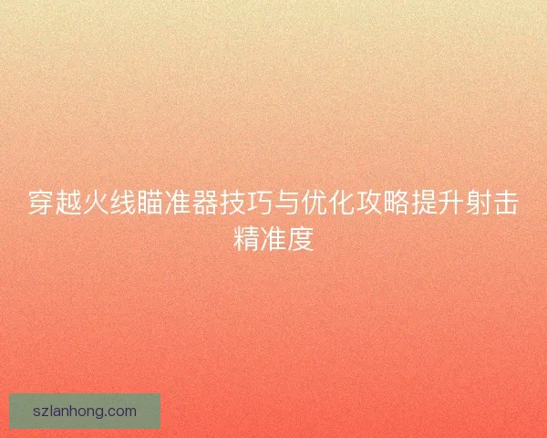 穿越火线瞄准器技巧与优化攻略提升射击精准度